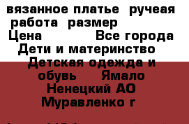 вязанное платье. ручеая работа. размер 116-122. › Цена ­ 4 800 - Все города Дети и материнство » Детская одежда и обувь   . Ямало-Ненецкий АО,Муравленко г.